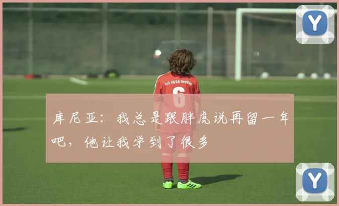 库尼亚：我总是跟胖虎说再留一年吧，他让我学到了很多